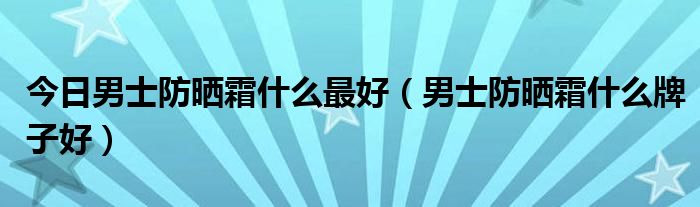 今日男士防晒霜什么最好（男士防晒霜什么牌子好）