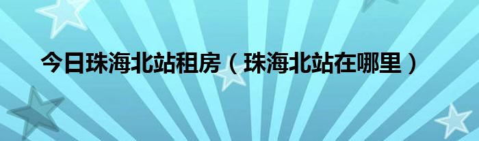 今日珠海北站租房（珠海北站在哪里）