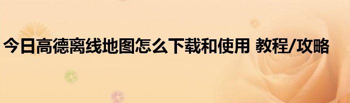 今日高德离线地图怎么下载和使用 教程/攻略