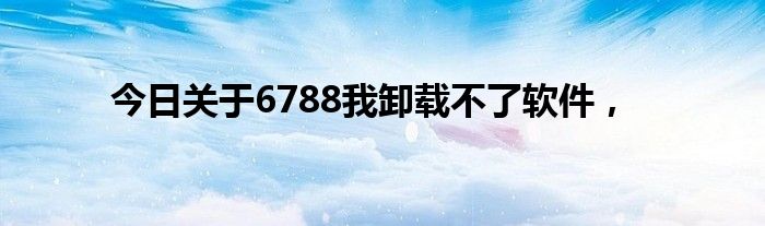 今日关于6788我卸载不了软件，