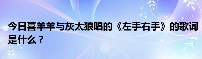 今日喜羊羊与灰太狼唱的《左手右手》的歌词是什么？_草根科学网