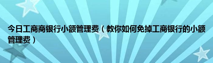 今日工商商银行小额管理费（教你如何免掉工商银行的小额管理费）