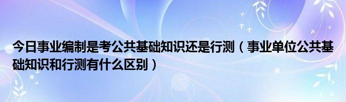 今日事业编制是考公共基础知识还是行测（事业单位公共基础知识和行测有什么区别）