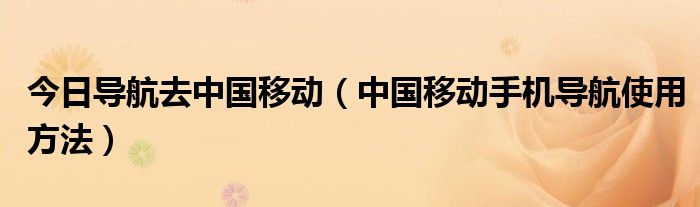 今日导航去中国移动（中国移动手机导航使用方法）