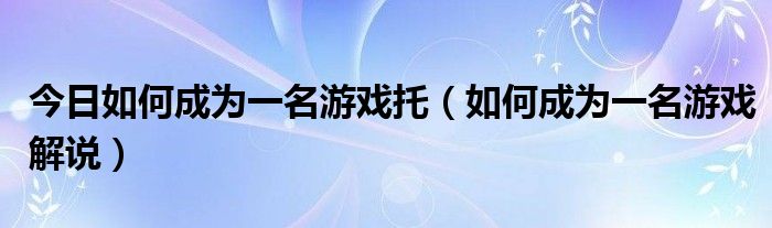 今日如何成为一名游戏托（如何成为一名游戏解说）