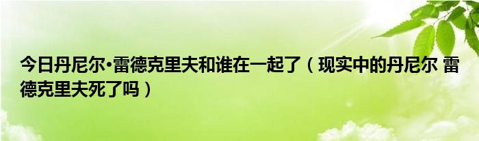 今日丹尼尔·雷德克里夫和谁在一起了（现实中的丹尼尔 雷德克里夫死了吗）