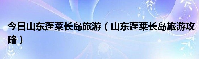 今日山东蓬莱长岛旅游（山东蓬莱长岛旅游攻略）