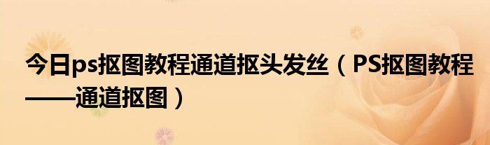 今日ps抠图教程通道抠头发丝（PS抠图教程——通道抠图）