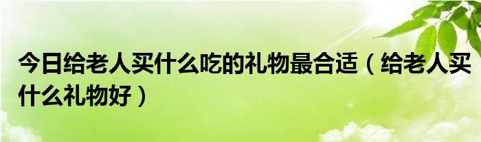 今日给老人买什么吃的礼物最合适（给老人买什么礼物好）