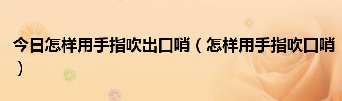 今日怎样用手指吹出口哨（怎样用手指吹口哨）