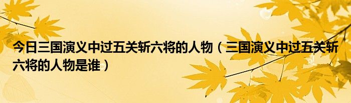 今日三国演义中过五关斩六将的人物（三国演义中过五关斩六将的人物是谁）