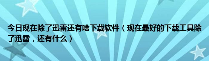 今日现在除了迅雷还有啥下载软件（现在最好的下载工具除了迅雷，还有什么）