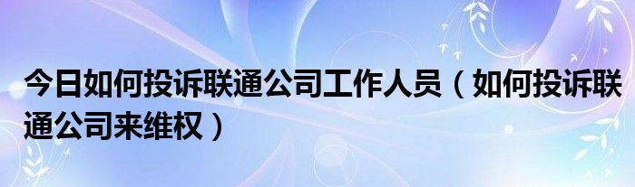 今日如何投诉联通公司工作人员（如何投诉联通公司来维权）