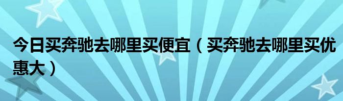 今日买奔驰去哪里买便宜（买奔驰去哪里买优惠大）