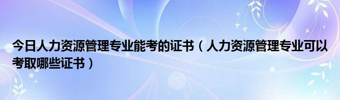 今日人力资源管理专业能考的证书（人力资源管理专业可以考取哪些证书）