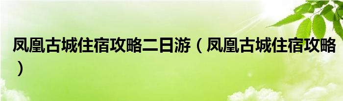 凤凰古城住宿攻略二日游（凤凰古城住宿攻略）