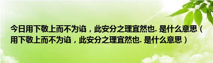 今日用下敬上而不为谄，此安分之理宜然也. 是什么意思（用下敬上而不为谄，此安分之理宜然也. 是什么意思）