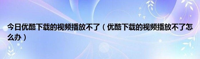 今日优酷下载的视频播放不了（优酷下载的视频播放不了怎么办）