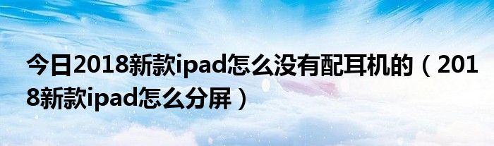 今日2018新款ipad怎么没有配耳机的（2018新款ipad怎么分屏）