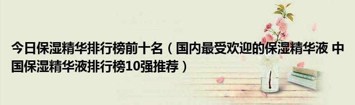 今日保湿精华排行榜前十名（国内最受欢迎的保湿精华液 中国保湿精华液排行榜10强推荐）