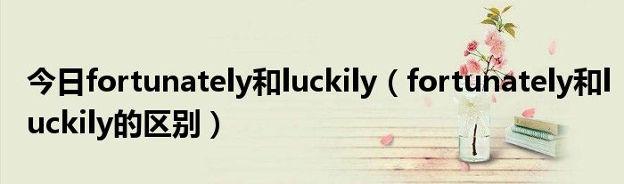 今日fortunately和luckily（fortunately和luckily的区别）