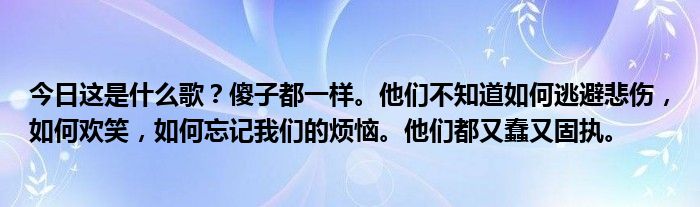 今日这是什么歌？傻子都一样。他们不知道如何逃避悲伤，如何欢笑，如何忘记我们的烦恼。他们都又蠢又固执。