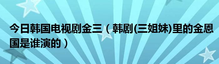 今日韩国电视剧金三（韩剧(三姐妹)里的金恩国是谁演的）