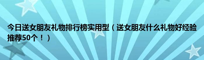 今日送女朋友礼物排行榜实用型（送女朋友什么礼物好经验推荐50个！）