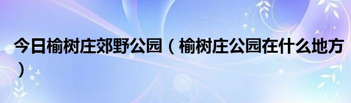 今日榆树庄郊野公园（榆树庄公园在什么地方）