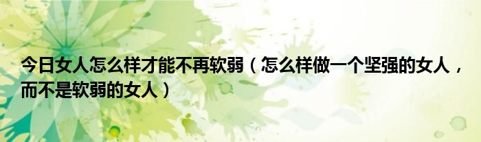 今日女人怎么样才能不再软弱（怎么样做一个坚强的女人，而不是软弱的女人）