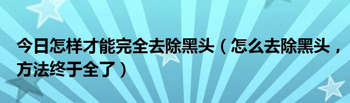 今日怎样才能完全去除黑头（怎么去除黑头，方法终于全了）