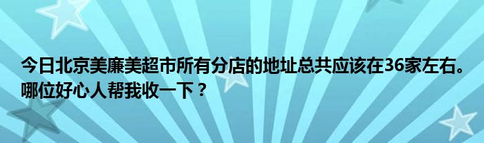 今日北京美廉美超市所有分店的地址总共应该在36家左右。哪位好心人帮我收一下？