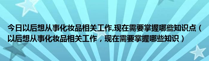 今日以后想从事化妆品相关工作,现在需要掌握哪些知识点（以后想从事化妆品相关工作，现在需要掌握哪些知识）