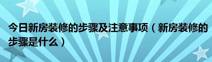 今日新房装修的步骤及注意事项（新房装修的步骤是什么）