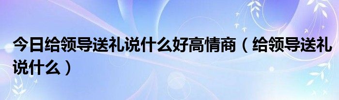 今日给领导送礼说什么好高情商（给领导送礼说什么）