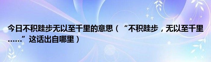 今日不积跬步无以至千里的意思（“不积跬步，无以至千里……”这话出自哪里）