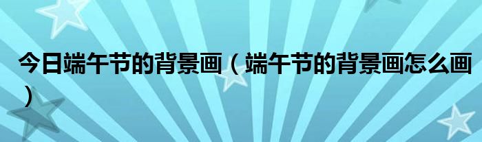 今日端午节的背景画（端午节的背景画怎么画）