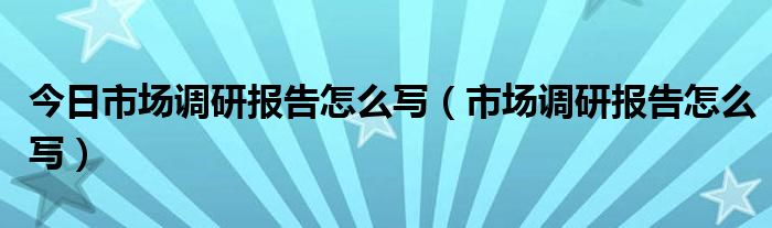 今日市场调研报告怎么写（市场调研报告怎么写）