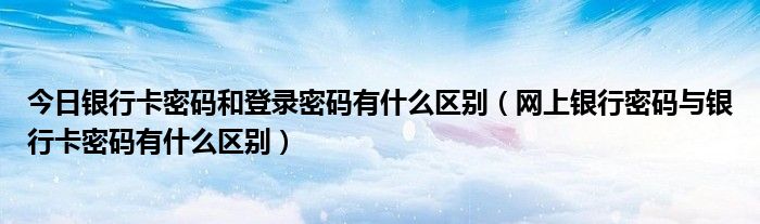 今日银行卡密码和登录密码有什么区别（网上银行密码与银行卡密码有什么区别）