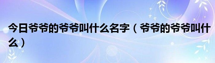 今日爷爷的爷爷叫什么名字（爷爷的爷爷叫什么）