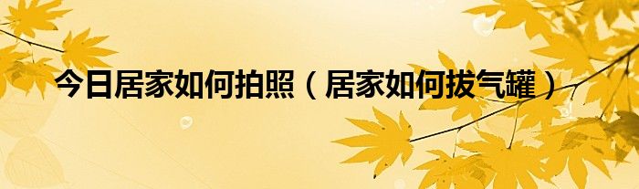 今日居家如何拍照（居家如何拔气罐）