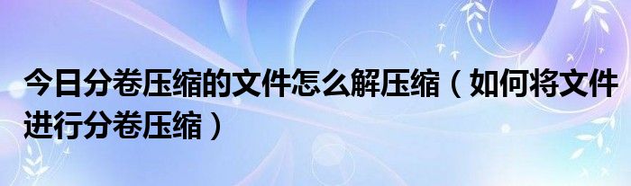 今日分卷压缩的文件怎么解压缩（如何将文件进行分卷压缩）