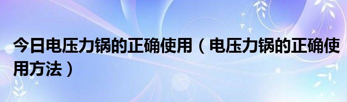 今日电压力锅的正确使用（电压力锅的正确使用方法）