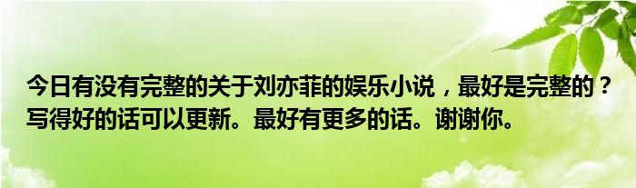 今日有没有完整的关于刘亦菲的娱乐小说，最好是完整的？写得好的话可以更新。最好有更多的话。谢谢你。