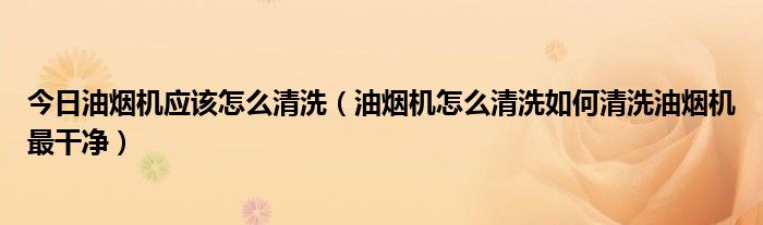 今日油烟机应该怎么清洗（油烟机怎么清洗如何清洗油烟机最干净）