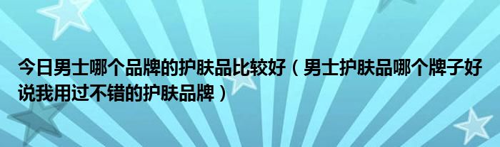 今日男士哪个品牌的护肤品比较好（男士护肤品哪个牌子好说我用过不错的护肤品牌）