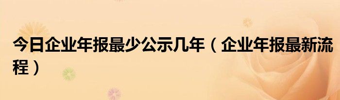 今日企业年报最少公示几年（企业年报最新流程）