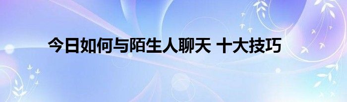 今日如何与陌生人聊天 十大技巧