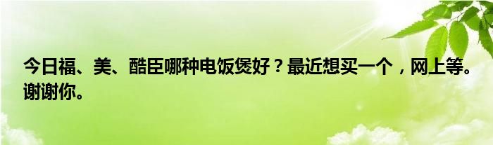 今日福、美、酷臣哪种电饭煲好？最近想买一个，网上等。谢谢你。