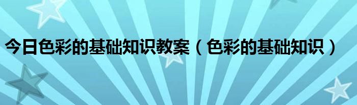 今日色彩的基础知识教案（色彩的基础知识）